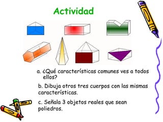 Actividad a. ¿Qué características comunes ves a todos ellos? b. Dibuja otros tres cuerpos con las mismas características. c. Señala 3 objetos reales que sean  poliedros. 