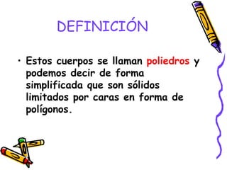 DEFINICIÓN Estos cuerpos se llaman  poliedros  y podemos decir de forma simplificada que son sólidos limitados por caras en forma de polígonos. 