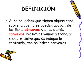 DEFINICIÓN A los poliedros que tienen alguna cara sobre la que no se pueden apoyar, se les llama  cóncavos   y a los demás  convexos . Nosotros vamos a trabajar siempre, salvo que se indique lo contrario, con poliedros convexos. 