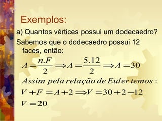 Exemplos:
a) Quantos vértices possui um dodecaedro?
Sabemos que o dodecaedro possui 12
faces, então:
. 5.12
30
2 2
:
2 30 2 12
20
n F
A A A
Assim pela relação de Euler temos
V F A V
V
= ⇒ = ⇒ =
+ = + ⇒ = + −
=
 