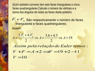 São respectivamente o número de faces
triangulares e faces quadrangulares.
Assim:
b)Um poliedro convexo tem seis faces triangulares e cinco
faces quadrangulares.Calcule o número de vértices e a
soma dos ângulos de todas as faces deste poliedro.
t qF e F
3. 4. 3.6 4.5
19
2 2
t qF F
A A A
+ +
= ⇒ = ⇒ =
:
2 19 2 11
10
Assim pela relação de Euler temos
V F A V
V
+ = + ⇒ = + −
=
 