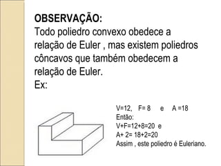 OBSERVAÇÃO: Todo poliedro convexo obedece a relação de Euler , mas existem poliedros côncavos que também obedecem a relação de Euler. Ex: V=12, F= 8 e  A =18 Então: V+F=12+8=20  e A+ 2= 18+2=20 Assim , este poliedro é Euleriano. 