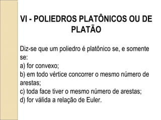 VI - POLIEDROS PLATÔNICOS OU DE PLATÃO Diz-se que um poliedro é platônico se, e somente se: a) for convexo; b) em todo vértice concorrer o mesmo número de arestas; c) toda face tiver o mesmo número de arestas; d) for válida a relação de Euler. 