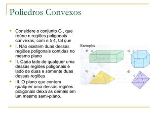 Poliedros Convexos Considere o conjunto G , que reúne n regiões poligonais convexas, com n ≥ 4, tal que I. Não existem duas dessas regiões poligonais contidas no mesmo plano II. Cada lado de qualquer uma dessas regiões poligonais é lado de duas e somente duas dessas regiões III. O plano que contem qualquer uma dessas regiões poligonais deixa as demais em um mesmo semi-plano. 