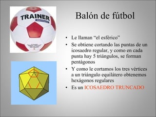 Balón de fútbol Le llaman “el esférico” Se obtiene cortando las puntas de un icosaedro regular, y como en cada punta hay 5 triángulos, se forman pentágonos Y como le cortamos los tres vértices a un triángulo equilátero obtenemos hexágonos regulares Es un  ICOSAEDRO TRUNCADO 