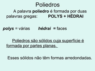 Poliedros
     A palavra poliedro é formada por duas
 palavras gregas:      POLYS + HÉDRAI

polys = várias    hédrai = faces

    Poliedros são sólidos cuja superfície é
 formada por partes planas.

  Esses sólidos não têm formas arredondadas.
 