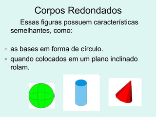 Corpos Redondados
   Essas figuras possuem características
 semelhantes, como:

- as bases em forma de círculo.
- quando colocados em um plano inclinado
  rolam.
 