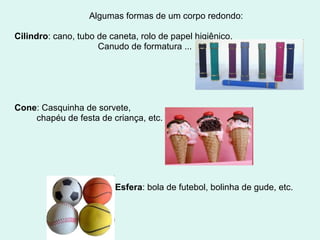 Algumas formas de um corpo redondo:

Cilindro: cano, tubo de caneta, rolo de papel higiênico,
                     Canudo de formatura ...




Cone: Casquinha de sorvete,
    chapéu de festa de criança, etc.




                         Esfera: bola de futebol, bolinha de gude, etc.
 