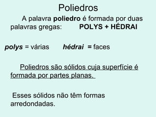 Poliedros A palavra poliedro é formada por duas palavras gregas: POLYS + HÉDRAI polys = várias hédrai = faces Poliedros são sólidos cuja superfície é formada por partes planas. Esses sólidos não têm formas arredondadas.