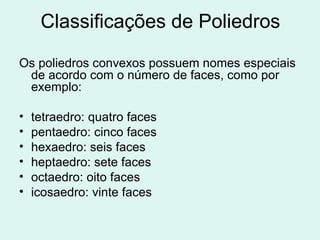 Classificações de Poliedros Os poliedros convexos possuem nomes especiais de acordo com o número de faces, como por exemplo: tetraedro: quatro faces pentaedro: cinco faces hexaedro: seis faces heptaedro: sete faces octaedro: oito faces icosaedro: vinte faces