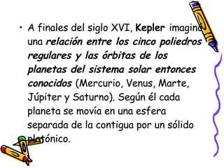 A finales del siglo XVI,  Kepler  imaginó una  relación entre los cinco poliedros regulares y las órbitas de los planetas del sistema solar entonces conocidos  (Mercurio, Venus, Marte, Júpiter y Saturno). Según él cada planeta se movía en una esfera separada de la contigua por un sólido platónico.  