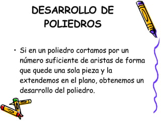 DESARROLLO DE POLIEDROS Si en un poliedro cortamos por un número suficiente de aristas de forma que quede una sola pieza y la extendemos en el plano, obtenemos un desarrollo del poliedro. 