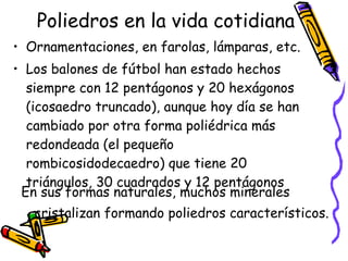 Poliedros en la vida cotidiana Ornamentaciones, en farolas, lámparas, etc.  Los balones de fútbol han estado hechos siempre con 12 pentágonos y 20 hexágonos (icosaedro truncado), aunque hoy día se han cambiado por otra forma poliédrica más redondeada (el pequeño rombicosidodecaedro) que tiene 20 triángulos, 30 cuadrados y 12 pentágonos En sus formas naturales, muchos minerales cristalizan formando poliedros característicos.   