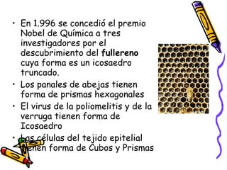 En 1.996 se concedió el premio Nobel de Química a tres investigadores por el descubrimiento del  fullereno  cuya forma es un icosaedro truncado. Los panales de abejas tienen forma de prismas hexagonales El virus de la poliomelitis y de la verruga tienen forma de Icosaedro Las células del tejido epitelial tienen forma de Cubos y Prismas 