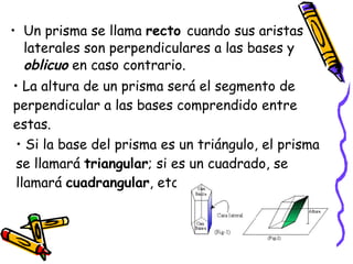 Un prisma se llama  recto  cuando sus aristas laterales son perpendiculares a las bases y  oblicuo  en caso contrario. La altura de un prisma será el segmento de perpendicular a las bases comprendido entre estas.  Si la base del prisma es un triángulo, el prisma se llamará  triangular ; si es un cuadrado, se llamará  cuadrangular , etc. 