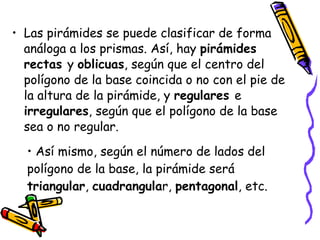 Las pirámides se puede clasificar de forma análoga a los prismas. Así, hay  pirámides rectas  y  oblicuas , según que el centro del polígono de la base coincida o no con el pie de la altura de la pirámide, y  regulares  e  irregulares , según que el polígono de la base sea o no regular.  Así mismo, según el número de lados del polígono de la base, la pirámide será  triangular ,  cuadrangula r,  pentagonal , etc. 