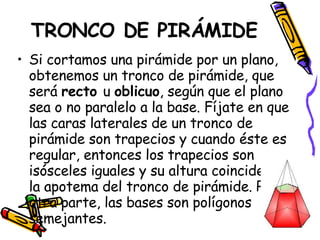 TRONCO DE PIRÁMIDE Si cortamos una pirámide por un plano, obtenemos un tronco de pirámide, que será  recto  u  oblicuo , según que el plano sea o no paralelo a la base. Fíjate en que las caras laterales de un tronco de pirámide son trapecios y cuando éste es regular, entonces los trapecios son isósceles iguales y su altura coincide con la apotema del tronco de pirámide. Por otra parte, las bases son polígonos semejantes. 