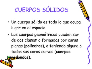 CUERPOS SÓLIDOS Un cuerpo sólido es todo lo que ocupa lugar en el espacio. Los cuerpos geométricos pueden ser de dos clases: o formados por caras planas ( poliedros ), o teniendo alguna o todas sus caras curvas ( cuerpos redondos ). 