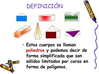 DEFINICIÓN Estos cuerpos se llaman  poliedros  y podemos decir de forma simplificada que son sólidos limitados por caras en forma de polígonos. 
