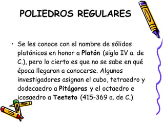 POLIEDROS REGULARES Se les conoce con el nombre de sólidos platónicos en honor a  Platón  (siglo IV a. de C.), pero lo cierto es que no se sabe en qué época llegaron a conocerse. Algunos investigadores asignan el cubo, tetraedro y dodecaedro a  Pitágoras  y el octaedro e icosaedro a  Teeteto  (415-369 a. de C.) 