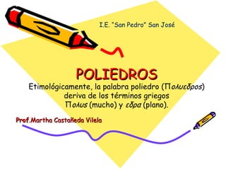 POLIEDROS Etimológicamente, la palabra poliedro (Π oλυεδρos ) deriva de los términos griegos Π oλυs  (mucho) y  εδρα  (plano). Prof .Martha Castañeda Vilela I.E. “San Pedro” San José 