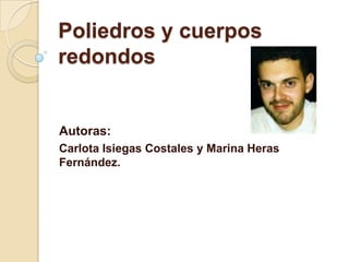 Poliedros y cuerpos
redondos
Autoras:
Carlota Isiegas Costales y Marina Heras
Fernández.
 