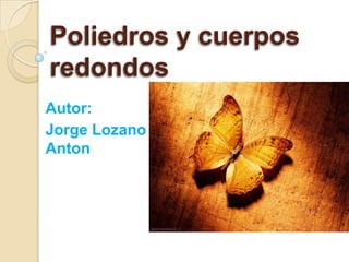 Poliedros y cuerpos
redondos
Autor:
Jorge Lozano
Anton

 