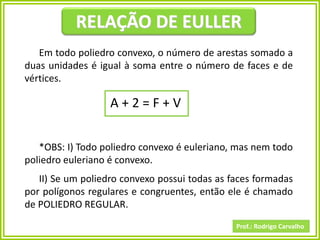 Prof.: Rodrigo Carvalho
RELAÇÃO DE EULLER
Em todo poliedro convexo, o número de arestas somado a
duas unidades é igual à soma entre o número de faces e de
vértices.
A + 2 = F + V
*OBS: I) Todo poliedro convexo é euleriano, mas nem todo
poliedro euleriano é convexo.
II) Se um poliedro convexo possui todas as faces formadas
por polígonos regulares e congruentes, então ele é chamado
de POLIEDRO REGULAR.
 