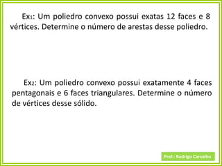 Prof.: Rodrigo Carvalho
Ex2: Um poliedro convexo possui exatamente 4 faces
pentagonais e 6 faces triangulares. Determine o número
de vértices desse sólido.
Ex1: Um poliedro convexo possui exatas 12 faces e 8
vértices. Determine o número de arestas desse poliedro.
 