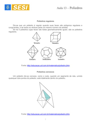 Aula 13 – Poliedros
1
Poliedros regulares
Diz-se que um poliedro é regular quando suas faces são polígonos regulares e
congruentes, e de todos os vértices parte um mesmo número de arestas.
Só há 5 poliedros cujas faces são todas geometricamente iguais: são os poliedros
regulares.
Fonte: http://educacao.uol.com.br/matematica/poliedro.jhtm
Poliedros convexos
Um poliedro diz-se convexo, como o cubo, quando um segmento de reta, unindo
quaisquer dois pontos do poliedro, está totalmente dentro do poliedro.
Fonte: http://educacao.uol.com.br/matematica/poliedro.jhtm
 