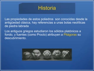 Historia
Las propiedades de estos poliedros son conocidas desde la
antigüedad clásica, hay referencias a unas bolas neolíticas
de piedra labrada
Los antiguos griegos estudiaron los sólidos platónicos a
fondo, y fuentes (como Proclo) atribuyen a Pitágoras su
descubrimiento.
 