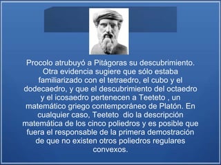 Procolo atrubuyó a Pitágoras su descubrimiento.
Otra evidencia sugiere que sólo estaba
familiarizado con el tetraedro, el cubo y el
dodecaedro, y que el descubrimiento del octaedro
y el icosaedro pertenecen a Teeteto , un
matemático griego contemporáneo de Platón. En
cualquier caso, Teeteto dio la descripción
matemática de los cinco poliedros y es posible que
fuera el responsable de la primera demostración
de que no existen otros poliedros regulares
convexos.
 