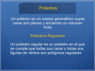 Poliedros
Un poliedro es un cuerpo geométrico cuyas
caras son planas y encierran un volumen
finito
Poliedros Regulares
Un poliedro regular es un poliedro en el que
se cumple que todas sus caras y todas sus
figuras de vértice son polígonos regulares.
 