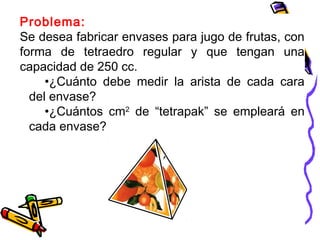 Problema:
Se desea fabricar envases para jugo de frutas, con
forma de tetraedro regular y que tengan una
capacidad de 250 cc.
•¿Cuánto debe medir la arista de cada cara
del envase?
•¿Cuántos cm2
de “tetrapak” se empleará en
cada envase?
 