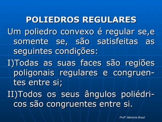 POLIEDROS REGULARES Um poliedro convexo é regular se,e somente se, são satisfeitas as seguintes condições:  I)Todas as suas faces são regiões poligonais regulares e congruen-tes entre si; II)Todos os seus ângulos poliédri-cos são congruentes entre si. Profª.:Marlúcia Brasil 