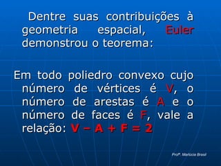Dentre suas contribuições à geometria espacial,  Euler  demonstrou o teorema: Em todo poliedro convexo cujo número de vértices é  V , o número de arestas é  A  e o número de faces é  F , vale a relação:  V – A + F = 2 Profª. Marlúcia Brasil 