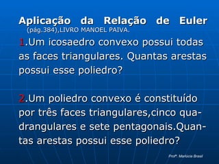 Aplicação da Relação de Euler   (pág.384),LIVRO MANOEL PAIVA. 1 .Um icosaedro convexo possui todas  as faces triangulares. Quantas arestas possui esse poliedro? 2 .Um poliedro convexo é constituído  por três faces triangulares,cinco qua- drangulares e sete pentagonais.Quan- tas arestas possui esse poliedro? Profª. Marlúcia Brasil 