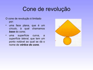 Cone de revolução O cone de revolução é limitado por: uma face plana, que é um  círculo , à qual chamamos  base  do cone;  uma superfície curva, a  superfície lateral , que tem um ponto notável ao qual se dá o nome de  vértice do cone .    
