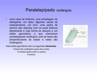 Paralelepípedo   rectângulo Uma caixa de fósforos, uma embalagem de detergente, um tijolo, algumas caixas de medicamentos, um livro, uma pedra de dominó são objectos com os quais lidamos diariamente e cuja forma se associa a um sólido geométrico a que chamamos  paralelepípedo rectângulo , pois as faces são perpendiculares às bases e estas são rectângulos. Este sólido geométrico tem os seguintes  elementos :   6 faces (são rectângulos iguais dois a dois);  12 arestas (iguais quatro a quatro);  8 vértices.  