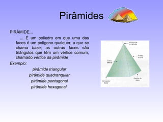 Pirâmides PIRÂMIDE...          ... É um poliedro em que uma das faces é um polígono qualquer, a que se chama  base ; as outras faces são triângulos que têm um vértice comum, chamado  vértice da pirâmide Exemplo: pirâmide triangular pirâmide quadrangular pirâmide pentagonal pirâmide hexagonal  