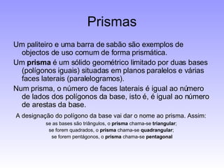 Prismas Um paliteiro e uma barra de sabão são exemplos de objectos de uso comum de forma prismática. Um  prisma  é um sólido geométrico limitado por duas bases (polígonos iguais) situadas em planos paralelos e várias faces laterais (paralelogramos). Num prisma, o número de faces laterais é igual ao número de lados dos polígonos da base, isto é, é igual ao número de arestas da base. A designação do polígono da base vai dar o nome ao prisma. Assim: se as bases são triângulos, o  prisma  chama-se  triangular ;  se forem quadrados, o  prisma  chama-se  quadrangular ;  se forem pentágonos, o  prisma  chama-se  pentagonal 