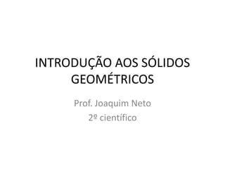 INTRODUÇÃO AOS SÓLIDOS
     GEOMÉTRICOS
     Prof. Joaquim Neto
        2º científico
 