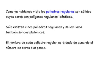 Como ya habíamos visto los  poliedros regulares  son sólidos cuyas caras son polígonos regulares idénticos. Sólo existen cinco poliedros regulares y se les llama también sólidos platónicos. El nombre de cada poliedro regular está dado de acuerdo al número de caras que posee. 