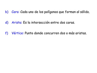 Cara:  Cada uno de los polígonos que forman al sólido. Arista:  Es la intersección entre dos caras. Vértice:  Punto donde concurren dos o más aristas. 