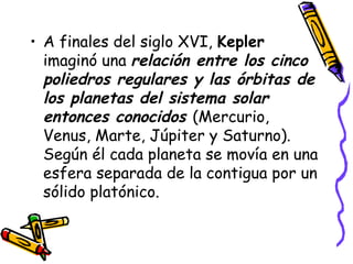 A finales del siglo XVI,  Kepler  imaginó una  relación entre los cinco poliedros regulares y las órbitas de los planetas del sistema solar entonces conocidos  (Mercurio, Venus, Marte, Júpiter y Saturno). Según él cada planeta se movía en una esfera separada de la contigua por un sólido platónico.  