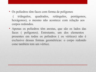 • Os poliedros têm faces com forma de polígonos 
( triângulos, quadrados, retângulos, pentágonos, 
hexágonos), o mesmo não acontece com relação aos 
corpos redondos. 
• Apenas os poliedros têm arestas, que são os lados das 
faces ( polígonos). Entretanto, um dos elementos 
presentes em todos os poliedros ( os vértices) não é 
exclusivo dessas formas geométricas: o corpo redondo 
cone também tem um vértice. 
 