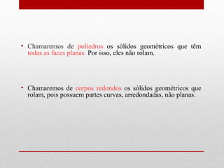 • Chamaremos de poliedros os sólidos geométricos que têm 
todas as faces planas. Por isso, eles não rolam. 
• Chamaremos de corpos redondos os sólidos geométricos que 
rolam, pois possuem partes curvas, arredondadas, não planas. 
 