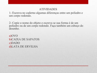 ATIVIDADES 
1- Escreva no caderno algumas diferenças entre um poliedro e 
um corpo redondo. 
2- Copie o nome do objeto e escreva se sua forma é de um 
poliedro ou de um corpo redondo. Faça também um esboço do 
desenho. 
a)OVO 
b)CAIXA DE SAPATOS 
c)DADO 
d)LATA DE ERVILHA 
 