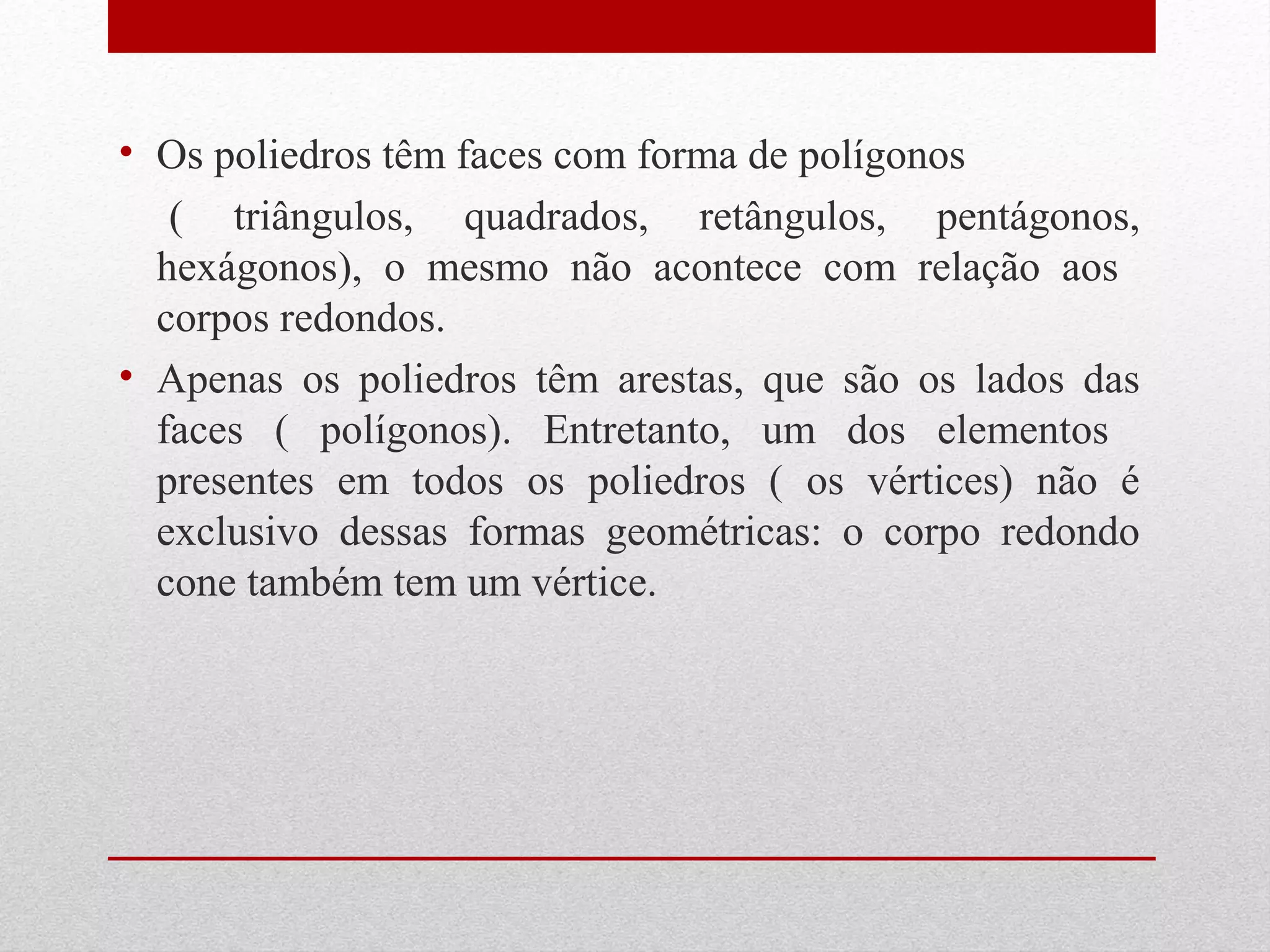 • Os poliedros têm faces com forma de polígonos 
( triângulos, quadrados, retângulos, pentágonos, 
hexágonos), o mesmo não acontece com relação aos 
corpos redondos. 
• Apenas os poliedros têm arestas, que são os lados das 
faces ( polígonos). Entretanto, um dos elementos 
presentes em todos os poliedros ( os vértices) não é 
exclusivo dessas formas geométricas: o corpo redondo 
cone também tem um vértice. 
 