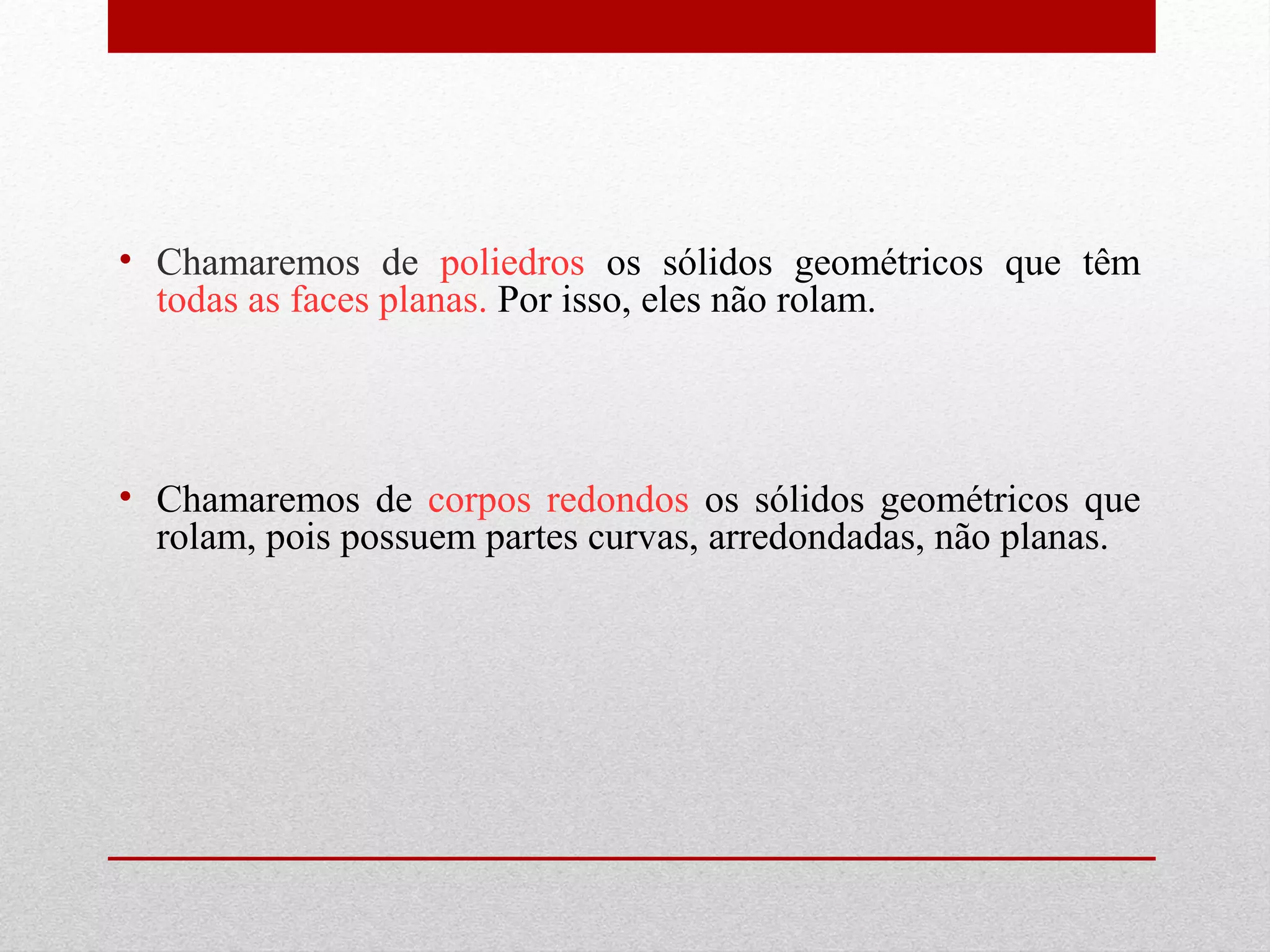 • Chamaremos de poliedros os sólidos geométricos que têm 
todas as faces planas. Por isso, eles não rolam. 
• Chamaremos de corpos redondos os sólidos geométricos que 
rolam, pois possuem partes curvas, arredondadas, não planas. 
 